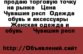 продаю торговую точку на рынке › Цена ­ 230 - Чувашия респ. Одежда, обувь и аксессуары » Женская одежда и обувь   . Чувашия респ.